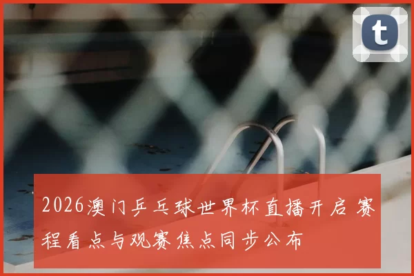 2026澳门乒乓球世界杯直播开启 赛程看点与观赛焦点同步公布