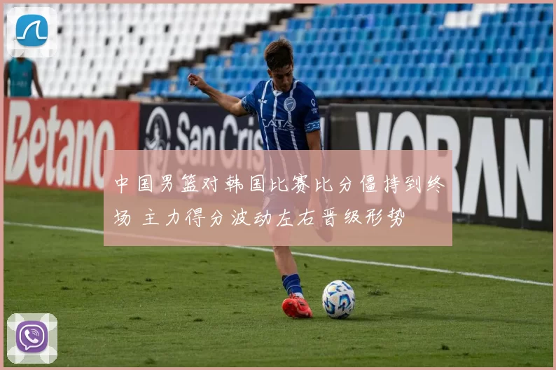 中国男篮对韩国比赛比分僵持到终场 主力得分波动左右晋级形势