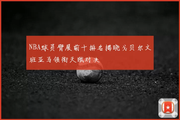 NBA球员臂展前十排名揭晓戈贝尔文班亚马领衔天赋对决
