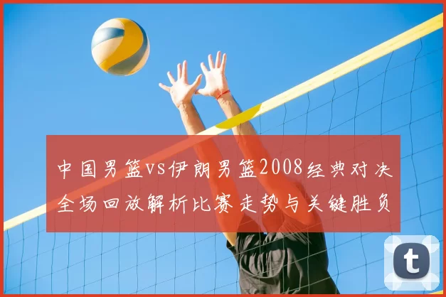 中国男篮vs伊朗男篮2008经典对决全场回放解析比赛走势与关键胜负因素