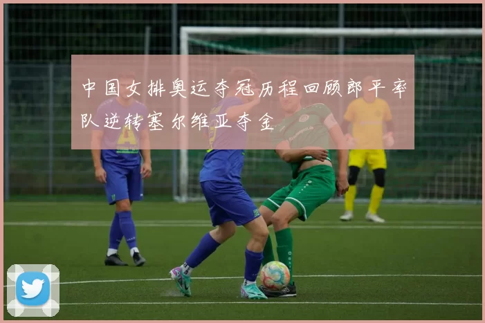 中国女排奥运夺冠历程回顾郎平率队逆转塞尔维亚夺金