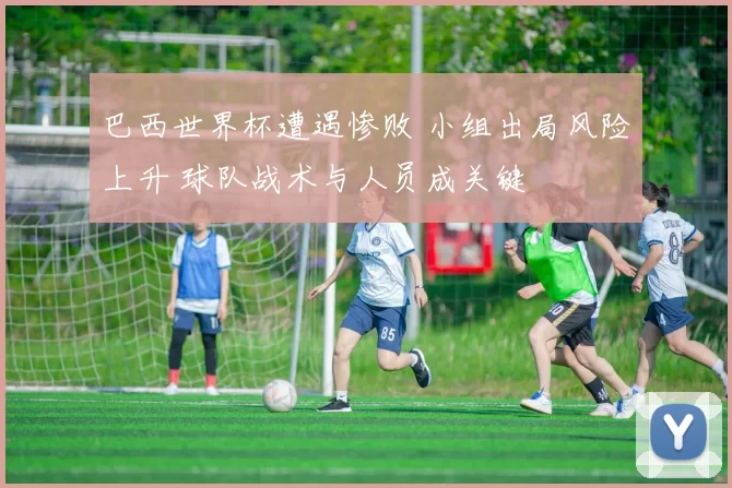 巴西世界杯遭遇惨败 小组出局风险上升 球队战术与人员成关键