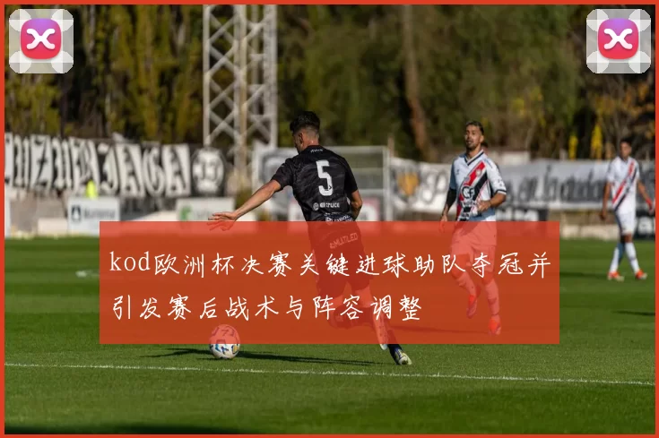 kod欧洲杯决赛关键进球助队夺冠并引发赛后战术与阵容调整