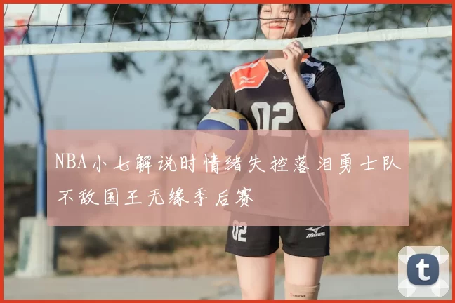 NBA小七解说时情绪失控落泪勇士队不敌国王无缘季后赛