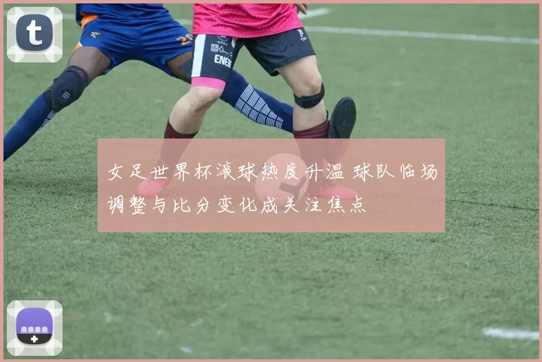 女足世界杯滚球热度升温 球队临场调整与比分变化成关注焦点