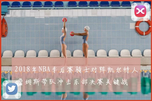 2018年NBA季后赛骑士对阵凯尔特人 詹姆斯带队冲击东部决赛关键战