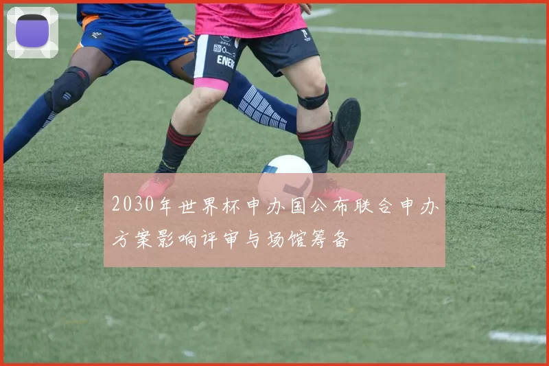 2030年世界杯申办国公布联合申办方案影响评审与场馆筹备