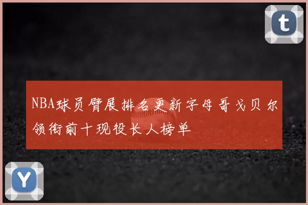 NBA球员臂展排名更新字母哥戈贝尔领衔前十现役长人榜单