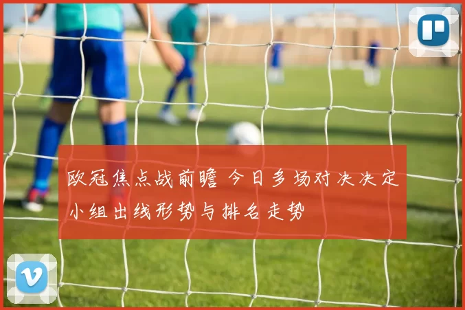 欧冠焦点战前瞻 今日多场对决决定小组出线形势与排名走势