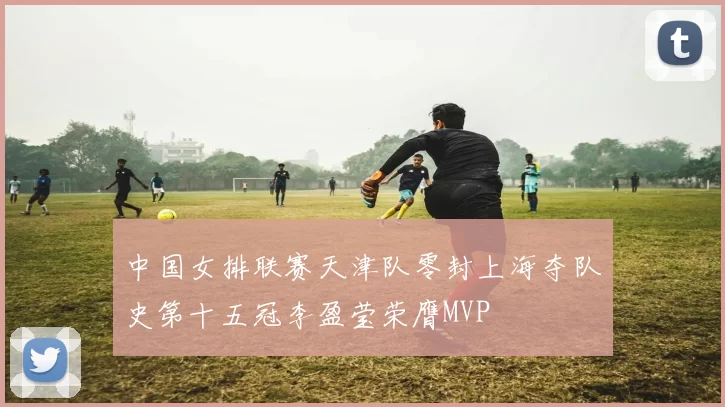 中国女排联赛天津队零封上海夺队史第十五冠李盈莹荣膺MVP