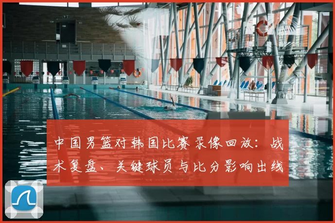 中国男篮对韩国比赛录像回放：战术复盘、关键球员与比分影响出线前景