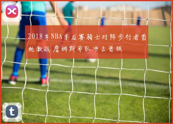 2018年NBA季后赛骑士对阵步行者首轮激战 詹姆斯率队冲击晋级