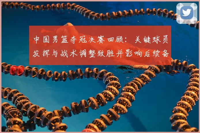 中国男篮夺冠决赛回顾：关键球员发挥与战术调整致胜并影响后续备战