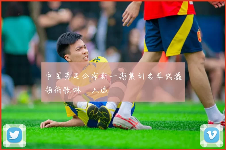 中国男足公布新一期集训名单武磊领衔张琳芃入选