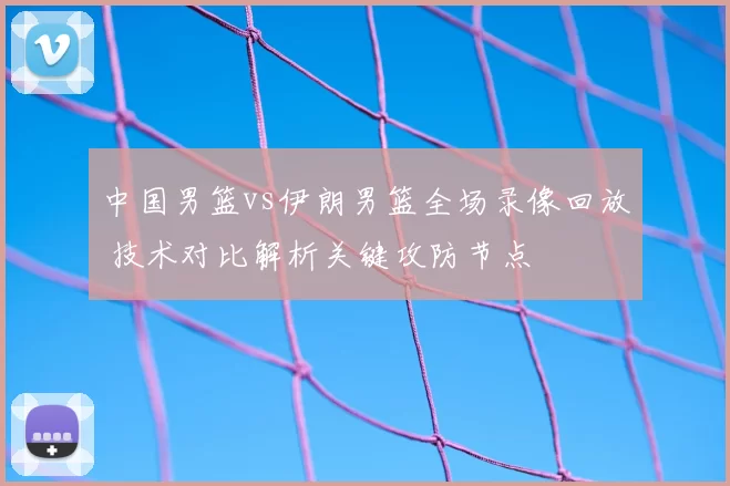 中国男篮vs伊朗男篮全场录像回放 技术对比解析关键攻防节点