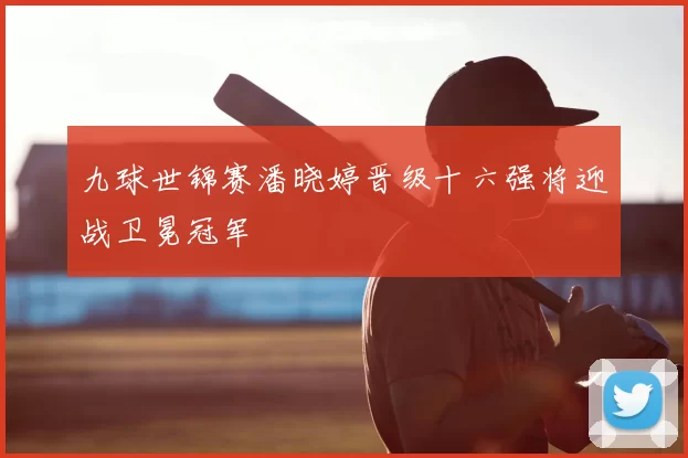 九球世锦赛潘晓婷晋级十六强将迎战卫冕冠军