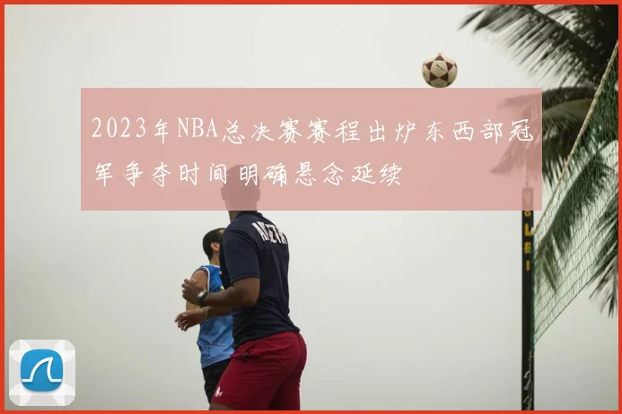 2023年NBA总决赛赛程出炉东西部冠军争夺时间明确悬念延续