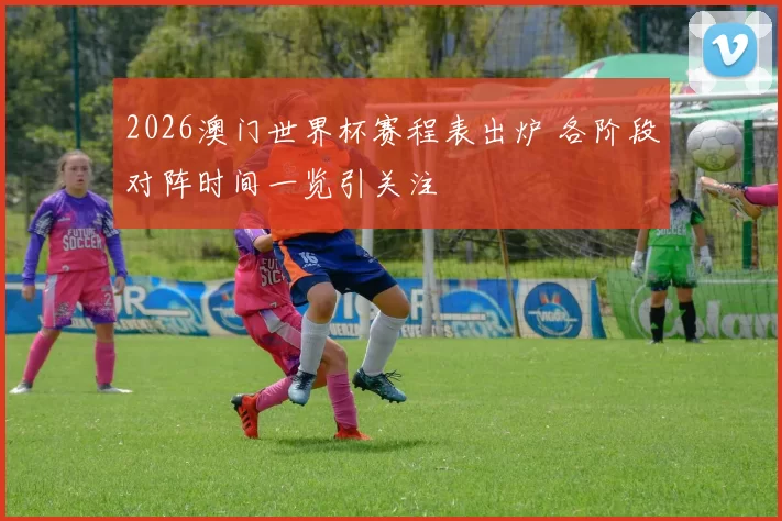 2026澳门世界杯赛程表出炉 各阶段对阵时间一览引关注