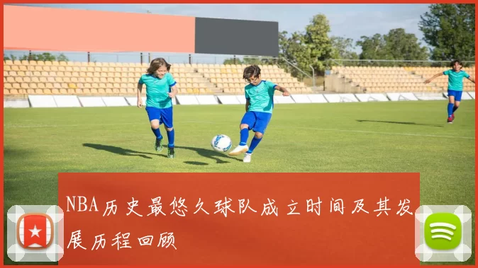 NBA历史最悠久球队成立时间及其发展历程回顾