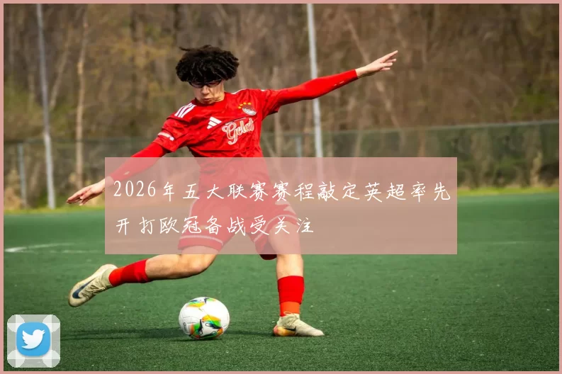 2026年五大联赛赛程敲定英超率先开打欧冠备战受关注