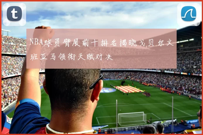 NBA球员臂展前十排名揭晓戈贝尔文班亚马领衔天赋对决