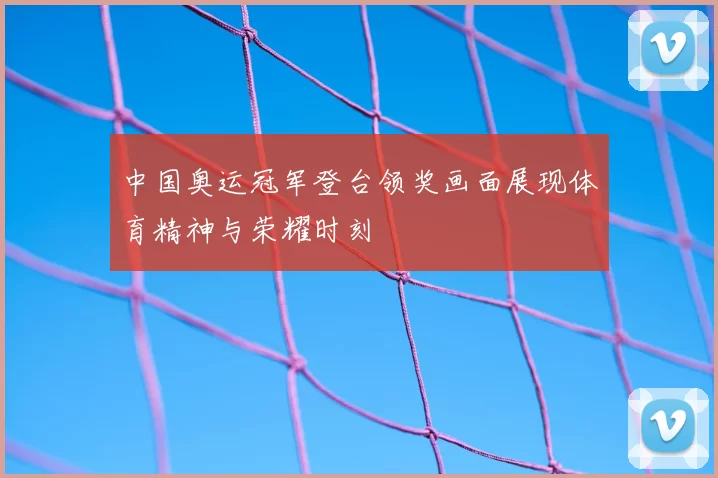 中国奥运冠军登台领奖画面展现体育精神与荣耀时刻