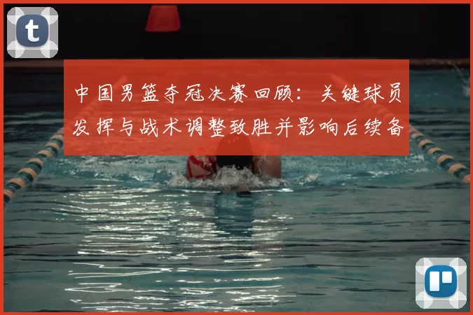 中国男篮夺冠决赛回顾：关键球员发挥与战术调整致胜并影响后续备战