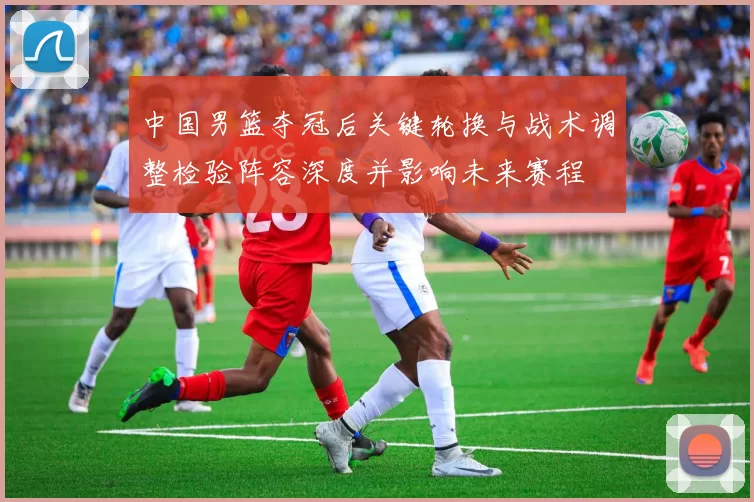 中国男篮夺冠后关键轮换与战术调整检验阵容深度并影响未来赛程