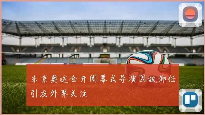东京奥运会开闭幕式导演因故卸任引发外界关注