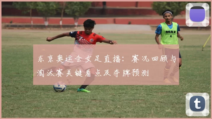 东京奥运会女足直播：赛况回顾与淘汰赛关键看点及夺牌预测