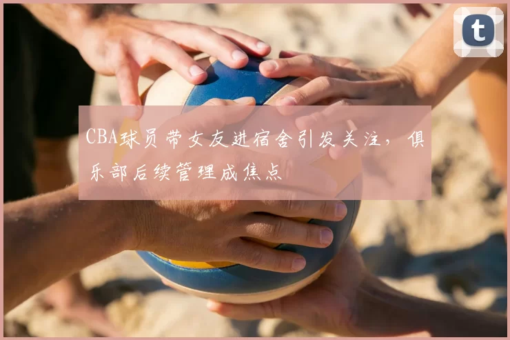 CBA球员带女友进宿舍引发关注，俱乐部后续管理成焦点