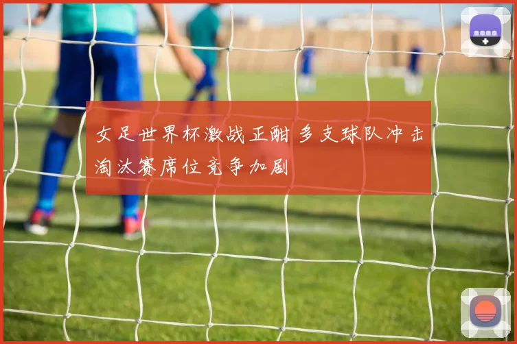 女足世界杯激战正酣 多支球队冲击淘汰赛席位竞争加剧