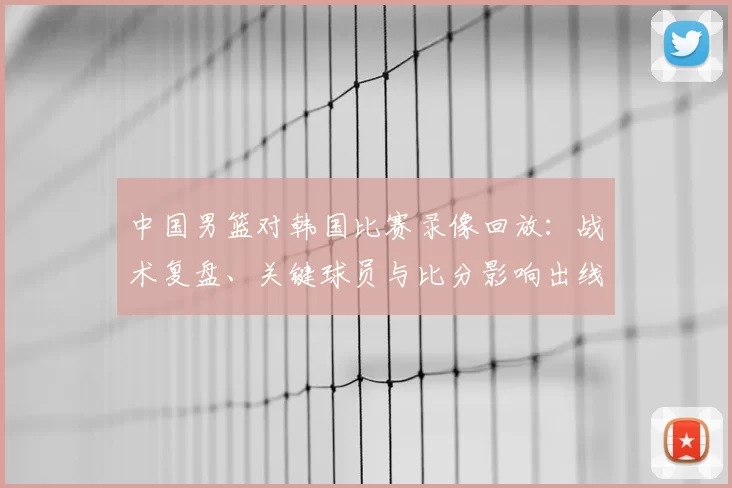 中国男篮对韩国比赛录像回放：战术复盘、关键球员与比分影响出线前景