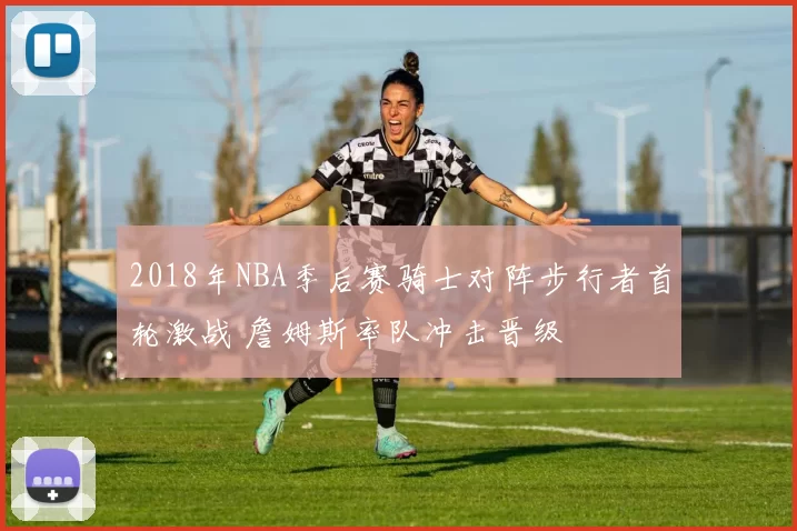 2018年NBA季后赛骑士对阵步行者首轮激战 詹姆斯率队冲击晋级