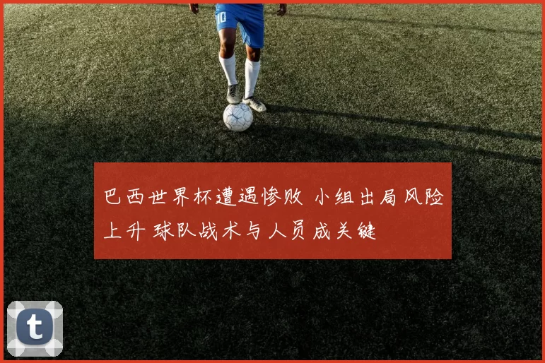 巴西世界杯遭遇惨败 小组出局风险上升 球队战术与人员成关键