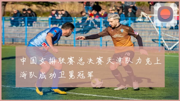 中国女排联赛总决赛天津队力克上海队成功卫冕冠军