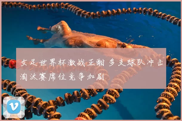 女足世界杯激战正酣 多支球队冲击淘汰赛席位竞争加剧