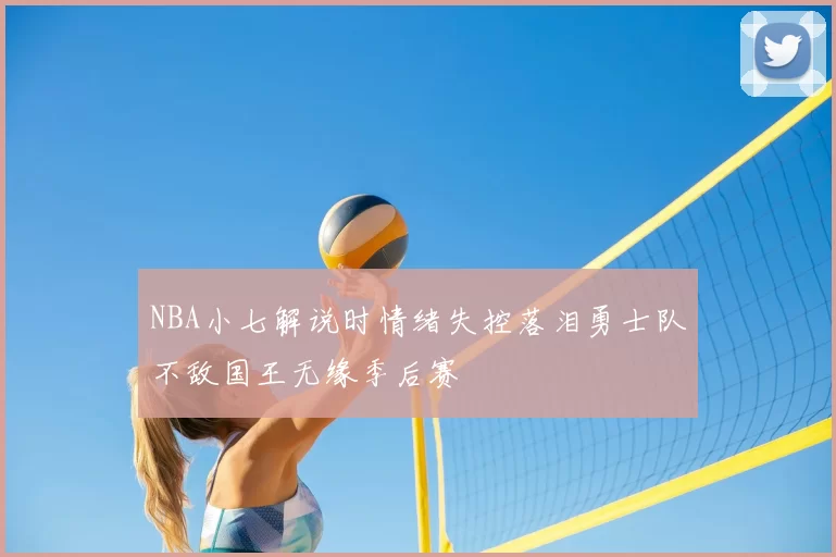 NBA小七解说时情绪失控落泪勇士队不敌国王无缘季后赛