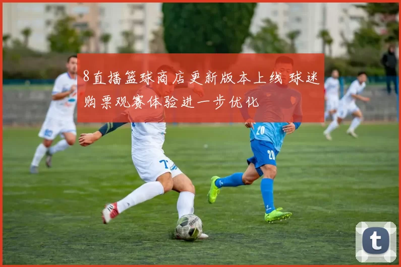 8直播篮球商店更新版本上线 球迷购票观赛体验进一步优化