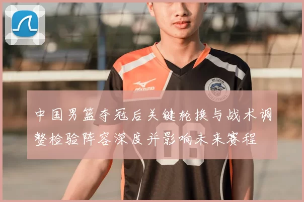 中国男篮夺冠后关键轮换与战术调整检验阵容深度并影响未来赛程