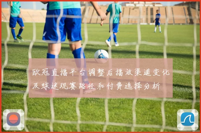 欧冠直播平台调整后播放渠道变化及球迷观赛路径和付费选择分析