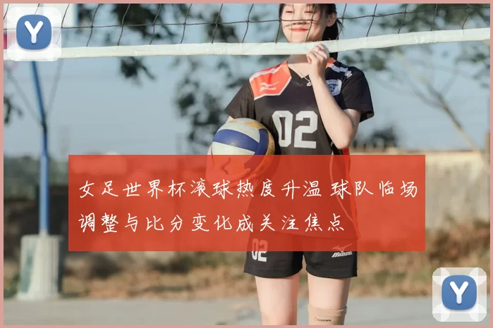 女足世界杯滚球热度升温 球队临场调整与比分变化成关注焦点