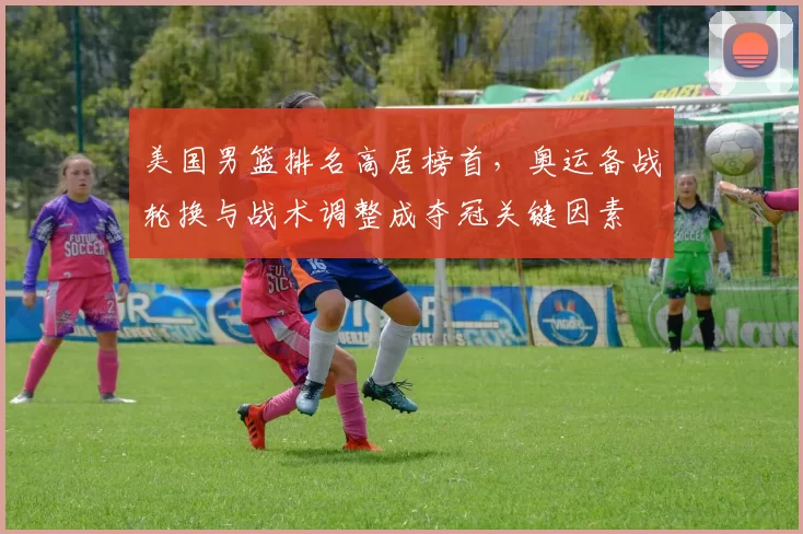 美国男篮排名高居榜首,奥运备战轮换与战术调整成夺冠关键因素