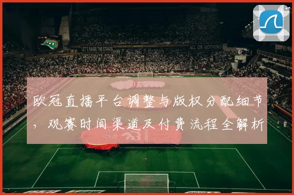 欧冠直播平台调整与版权分配细节,观赛时间渠道及付费流程全解析