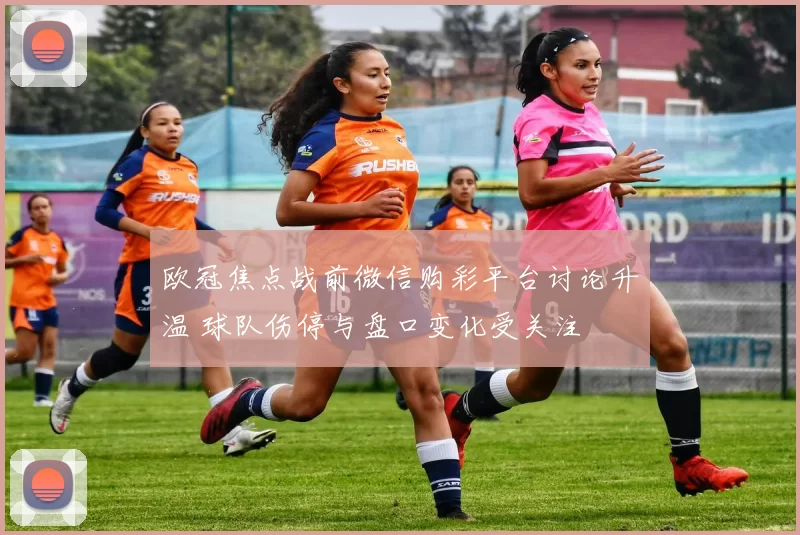 欧冠焦点战前微信购彩平台讨论升温 球队伤停与盘口变化受关注