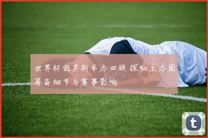 世界杯俄罗斯举办回顾 探秘主办国筹备细节与赛事影响