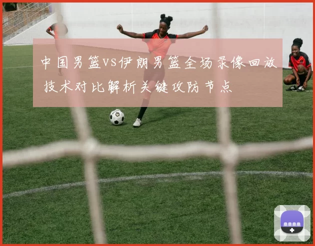 中国男篮vs伊朗男篮全场录像回放 技术对比解析关键攻防节点