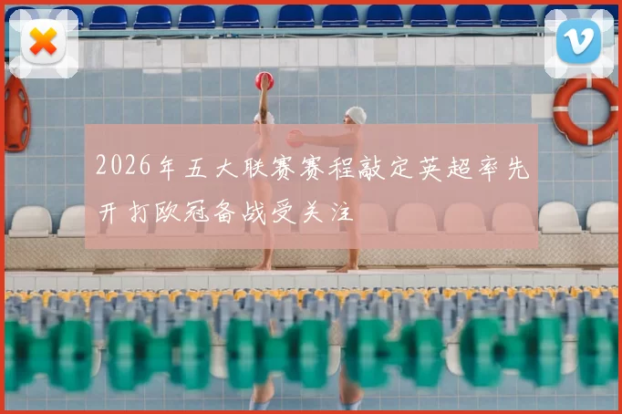 2026年五大联赛赛程敲定英超率先开打欧冠备战受关注