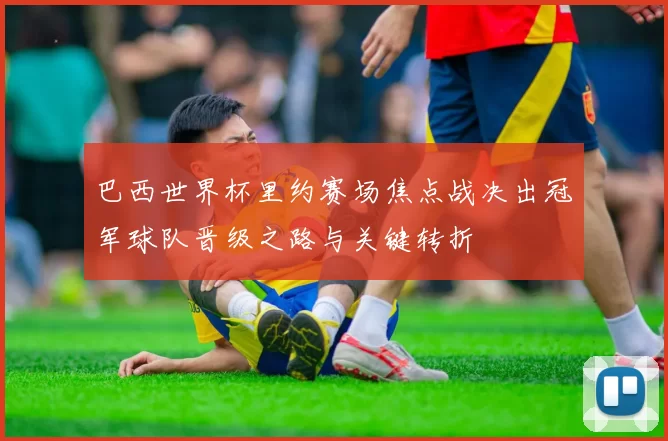 巴西世界杯里约赛场焦点战决出冠军球队晋级之路与关键转折